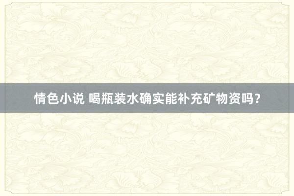 情色小说 喝瓶装水确实能补充矿物资吗？