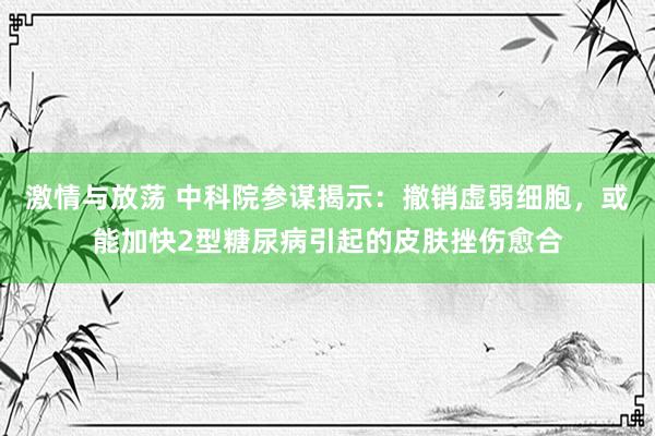 激情与放荡 中科院参谋揭示：撤销虚弱细胞，或能加快2型糖尿病引起的皮肤挫伤愈合