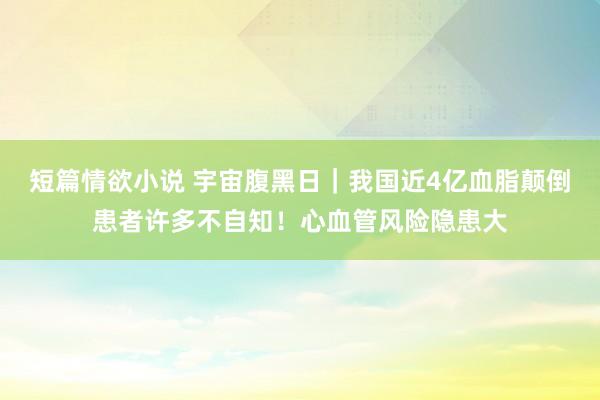 短篇情欲小说 宇宙腹黑日｜我国近4亿血脂颠倒患者许多不自知！心血管风险隐患大