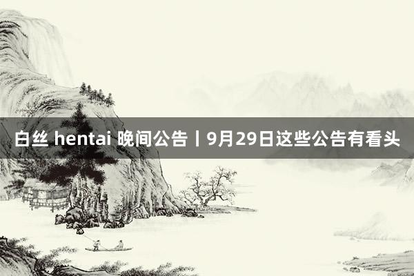 白丝 hentai 晚间公告丨9月29日这些公告有看头