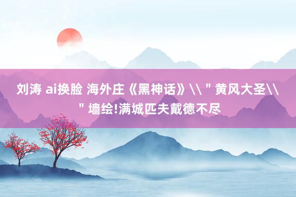 刘涛 ai换脸 海外庄《黑神话》\＂黄风大圣\＂墙绘!满城匹夫戴德不尽