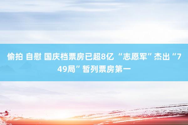 偷拍 自慰 国庆档票房已超8亿 “志愿军”杰出“749局”暂列票房第一