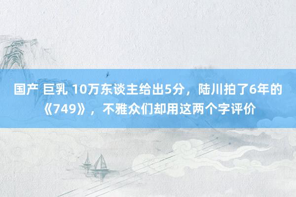 国产 巨乳 10万东谈主给出5分，陆川拍了6年的《749》，不雅众们却用这两个字评价