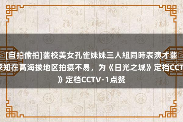 [自拍偷拍]藝校美女孔雀妹妹三人組同時表演才藝 胡歌：深知在高海拔地区拍摄不易，为《日光之城》定档CCTV-1点赞