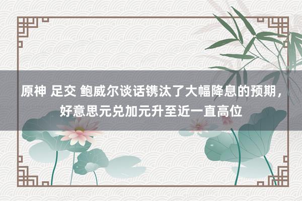 原神 足交 鲍威尔谈话镌汰了大幅降息的预期，好意思元兑加元升至近一直高位