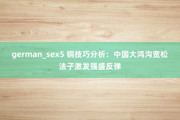 german_sex5 铜技巧分析：中国大鸿沟宽松法子激发强盛反弹