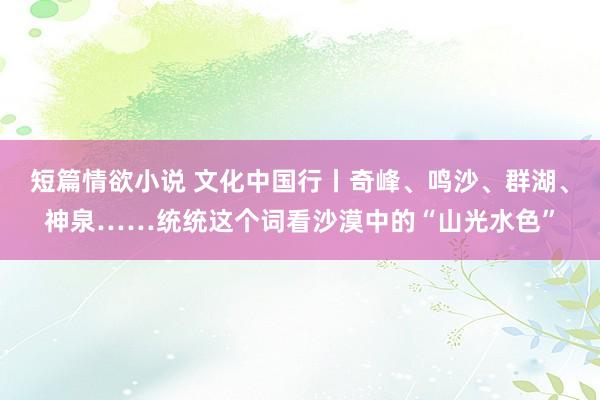 短篇情欲小说 文化中国行丨奇峰、鸣沙、群湖、神泉……统统这个词看沙漠中的“山光水色”