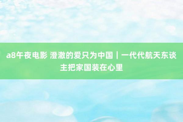 a8午夜电影 澄澈的爱只为中国｜一代代航天东谈主把家国装在心里