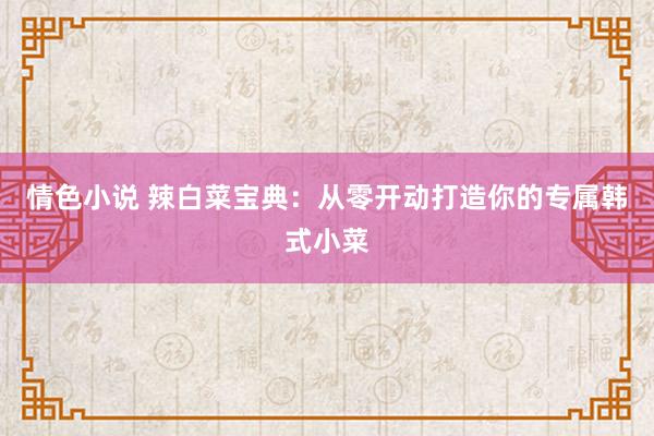 情色小说 辣白菜宝典：从零开动打造你的专属韩式小菜