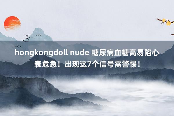 hongkongdoll nude 糖尿病血糖高易陷心衰危急！出现这7个信号需警惕！