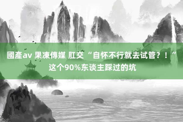 國產av 果凍傳媒 肛交 “自怀不行就去试管？！” 这个90%东谈主踩过的坑