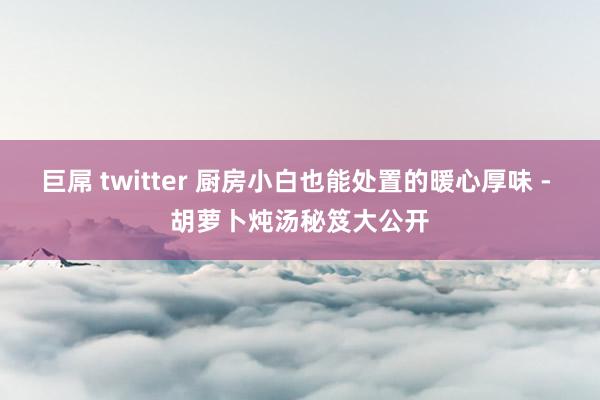 巨屌 twitter 厨房小白也能处置的暖心厚味 - 胡萝卜炖汤秘笈大公开