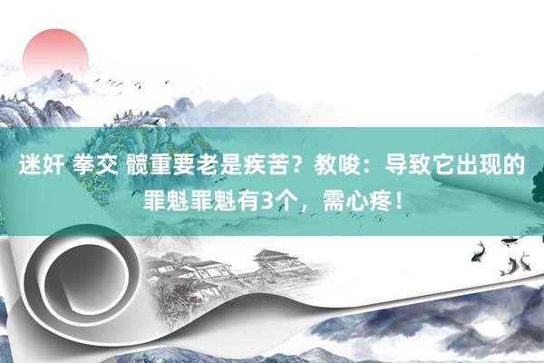 迷奸 拳交 髋重要老是疾苦？教唆：导致它出现的罪魁罪魁有3个，需心疼！