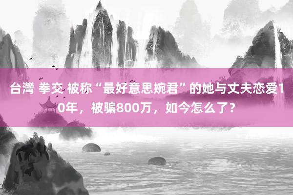 台灣 拳交 被称“最好意思婉君”的她与丈夫恋爱10年，被骗800万，如今怎么了？