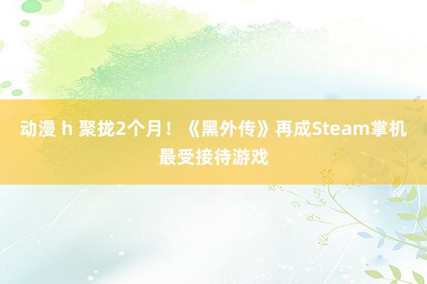 动漫 h 聚拢2个月！《黑外传》再成Steam掌机最受接待游戏