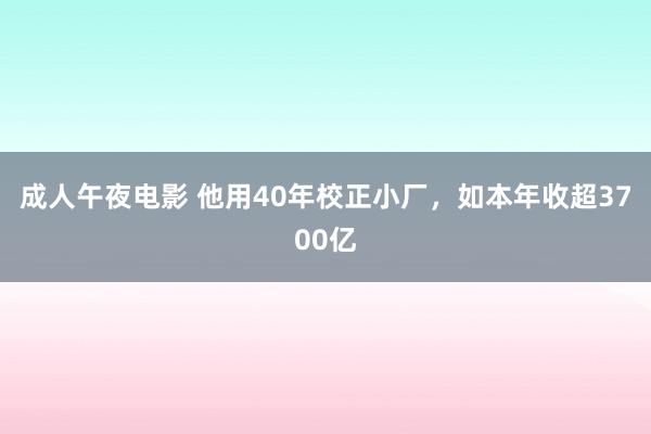 成人午夜电影 他用40年校正小厂，如本年收超3700亿