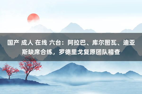 国产 成人 在线 六台：阿拉巴、库尔图瓦、迪亚斯缺席合练，罗德里戈复原团队稽查