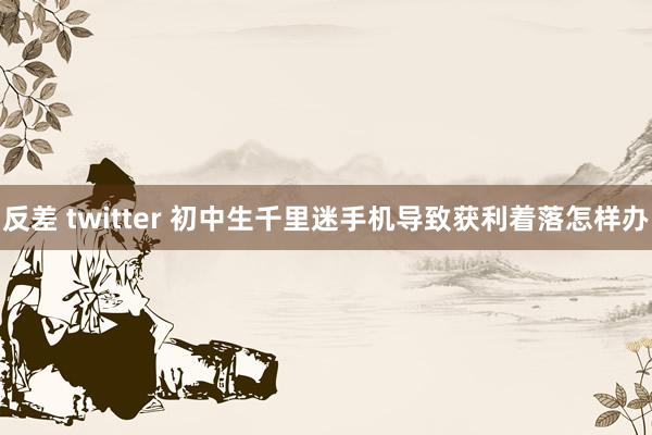 反差 twitter 初中生千里迷手机导致获利着落怎样办