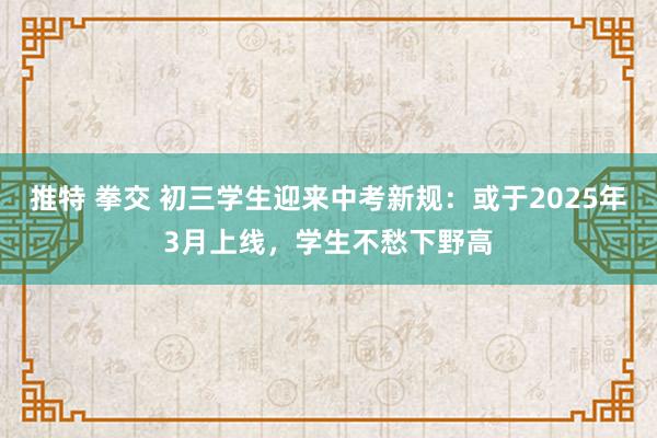 推特 拳交 初三学生迎来中考新规：或于2025年3月上线，学生不愁下野高