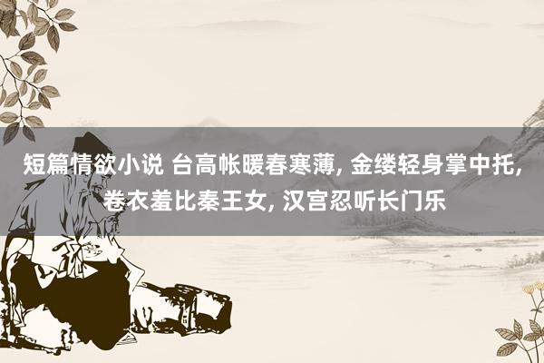 短篇情欲小说 台高帐暖春寒薄， 金缕轻身掌中托， 卷衣羞比秦王女， 汉宫忍听长门乐