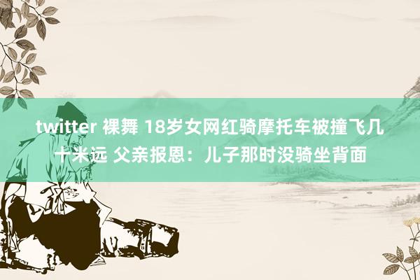 twitter 裸舞 18岁女网红骑摩托车被撞飞几十米远 父亲报恩：儿子那时没骑坐背面