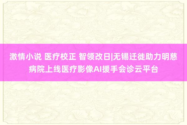 激情小说 医疗校正 智领改日|无锡迁徙助力明慈病院上线医疗影像AI援手会诊云平台