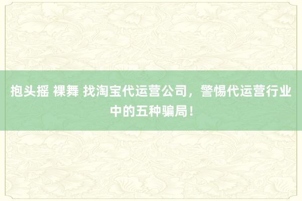 抱头摇 裸舞 找淘宝代运营公司，警惕代运营行业中的五种骗局！