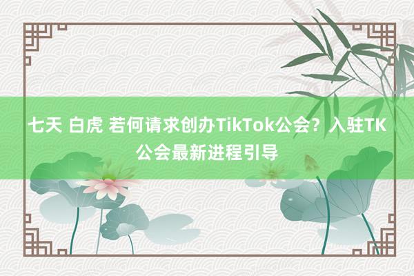 七天 白虎 若何请求创办TikTok公会？入驻TK公会最新进程引导