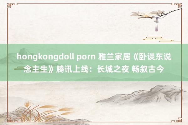 hongkongdoll porn 雅兰家居《卧谈东说念主生》腾讯上线：长城之夜 畅叙古今