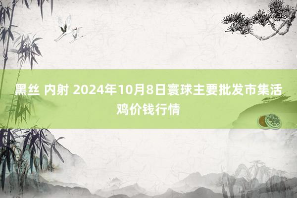 黑丝 内射 2024年10月8日寰球主要批发市集活鸡价钱行情