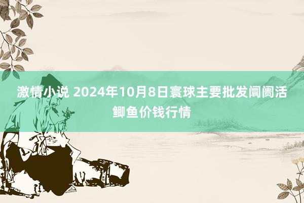 激情小说 2024年10月8日寰球主要批发阛阓活鲫鱼价钱行情