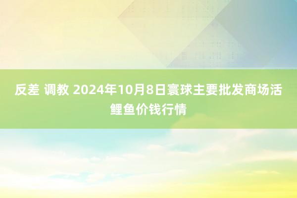 反差 调教 2024年10月8日寰球主要批发商场活鲤鱼价钱行情