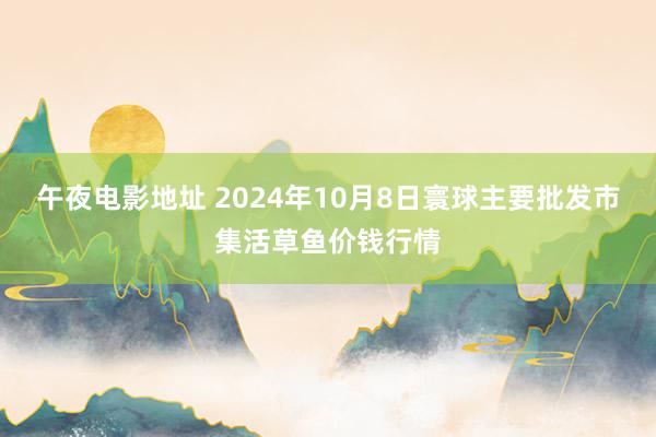 午夜电影地址 2024年10月8日寰球主要批发市集活草鱼价钱行情