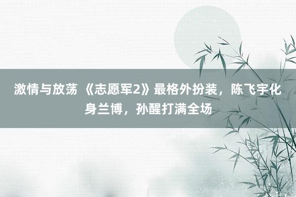 激情与放荡 《志愿军2》最格外扮装，陈飞宇化身兰博，孙醒打满全场