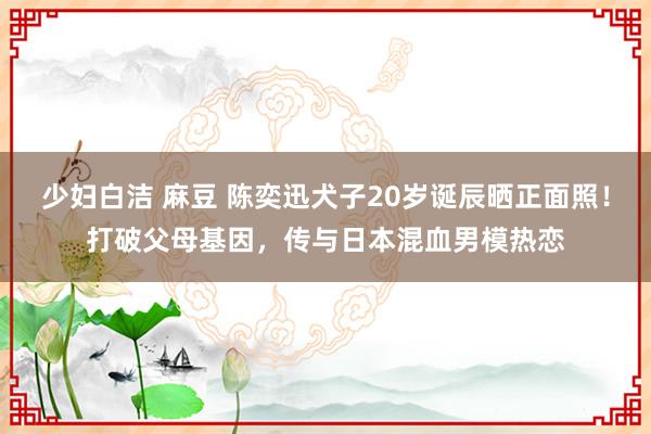 少妇白洁 麻豆 陈奕迅犬子20岁诞辰晒正面照！打破父母基因，传与日本混血男模热恋