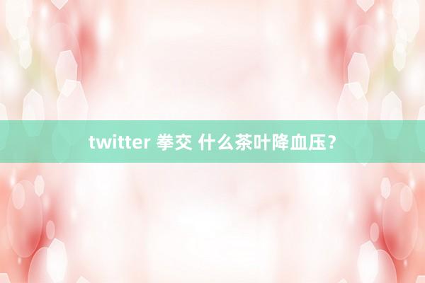 twitter 拳交 什么茶叶降血压？