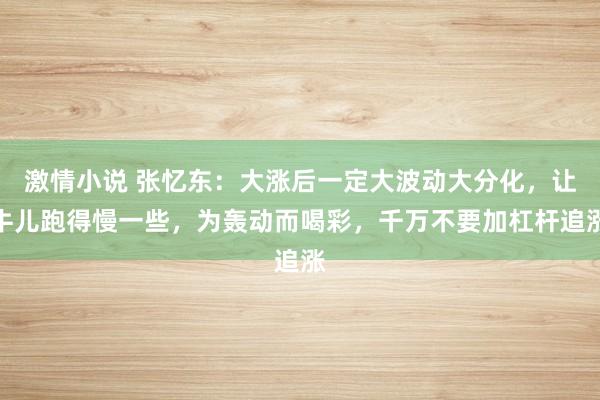 激情小说 张忆东：大涨后一定大波动大分化，让牛儿跑得慢一些，为轰动而喝彩，千万不要加杠杆追涨