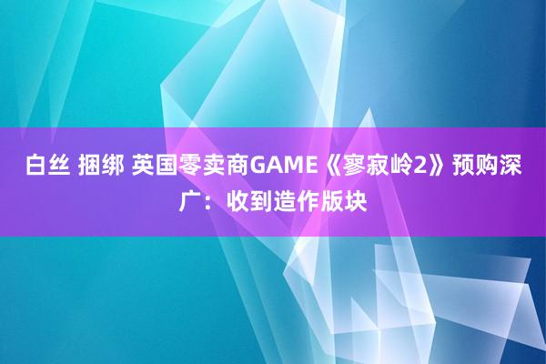 白丝 捆绑 英国零卖商GAME《寥寂岭2》预购深广：收到造作版块