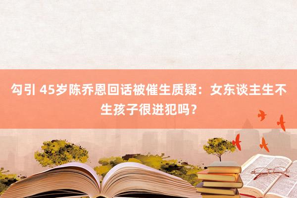 勾引 45岁陈乔恩回话被催生质疑：女东谈主生不生孩子很进犯吗？