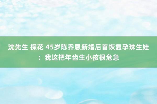 沈先生 探花 45岁陈乔恩新婚后首恢复孕珠生娃：我这把年齿生小孩很危急