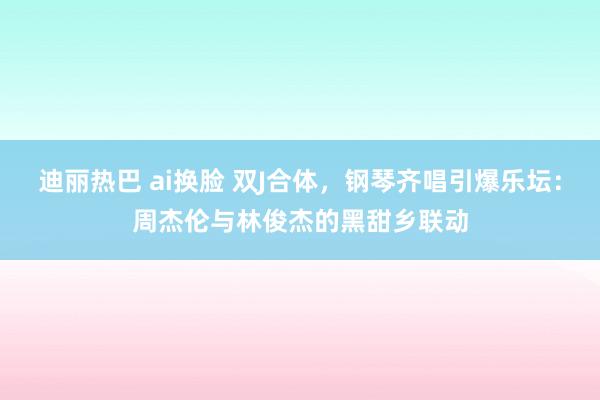 迪丽热巴 ai换脸 双J合体，钢琴齐唱引爆乐坛：周杰伦与林俊杰的黑甜乡联动