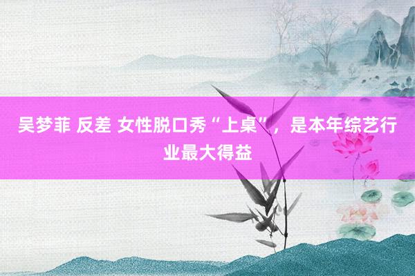 吴梦菲 反差 女性脱口秀“上桌”，是本年综艺行业最大得益