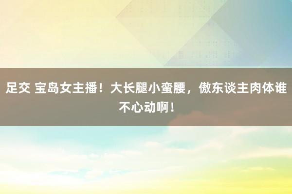 足交 宝岛女主播！大长腿小蛮腰，傲东谈主肉体谁不心动啊！