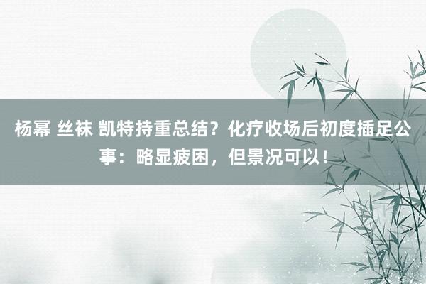 杨幂 丝袜 凯特持重总结？化疗收场后初度插足公事：略显疲困，但景况可以！