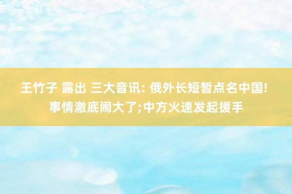 王竹子 露出 三大音讯: 俄外长短暂点名中国! 事情澈底闹大了;中方火速发起援手