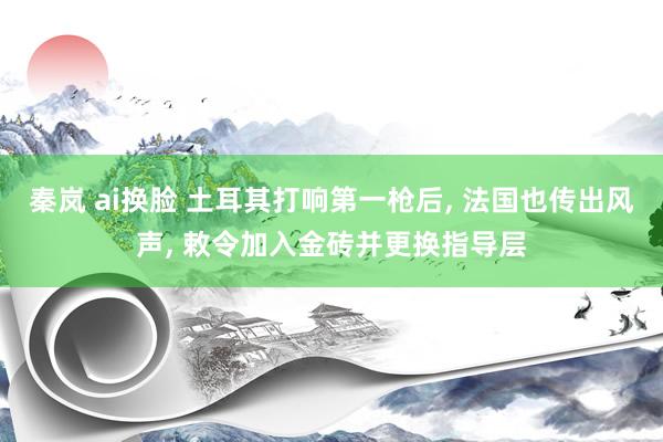 秦岚 ai换脸 土耳其打响第一枪后， 法国也传出风声， 敕令加入金砖并更换指导层