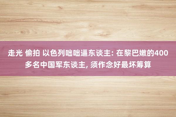 走光 偷拍 以色列咄咄逼东谈主: 在黎巴嫩的400多名中国军东谈主， 须作念好最坏筹算