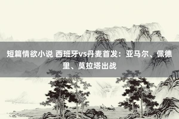 短篇情欲小说 西班牙vs丹麦首发：亚马尔、佩德里、莫拉塔出战