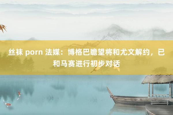 丝袜 porn 法媒：博格巴瞻望将和尤文解约，已和马赛进行初步对话