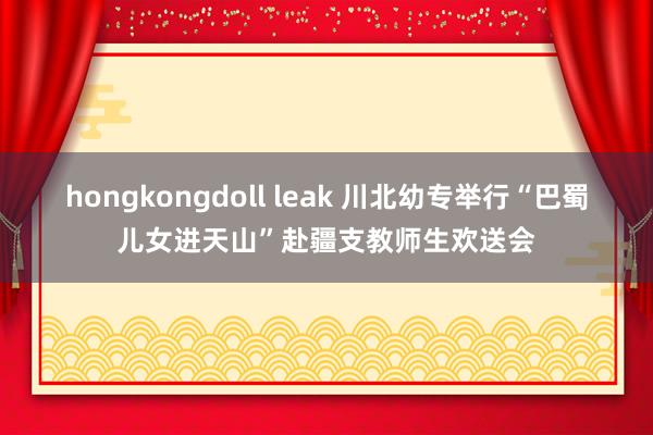 hongkongdoll leak 川北幼专举行“巴蜀儿女进天山”赴疆支教师生欢送会